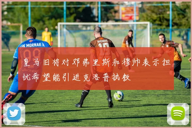 皇马旧将对邓弗里斯和穆帅表示担忧希望能引进克洛普执教