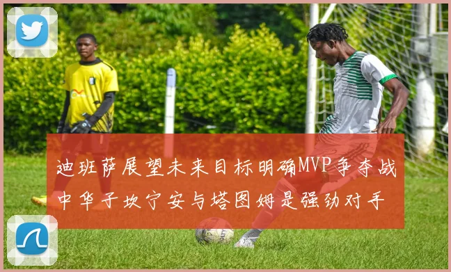 迪班萨展望未来目标明确MVP争夺战中华子坎宁安与塔图姆是强劲对手