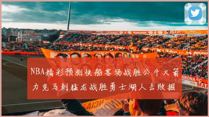 NBA精彩预测快船客场战胜公牛火箭力克马刺猛龙战胜勇士湖人击败掘金