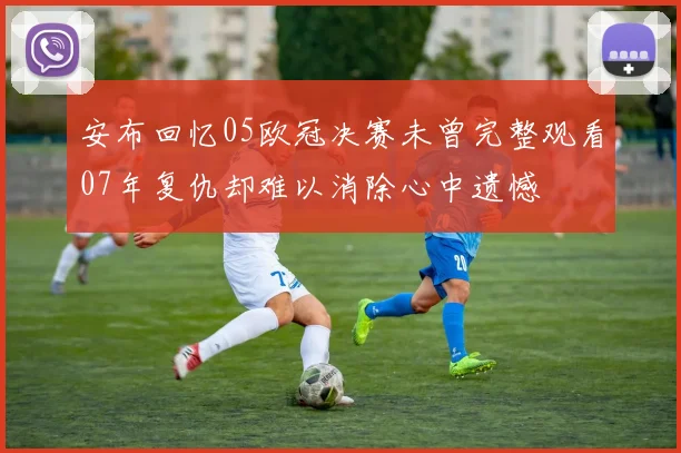 安布回忆05欧冠决赛未曾完整观看07年复仇却难以消除心中遗憾