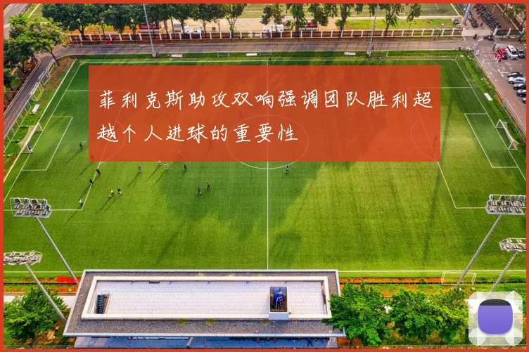 菲利克斯助攻双响强调团队胜利超越个人进球的重要性