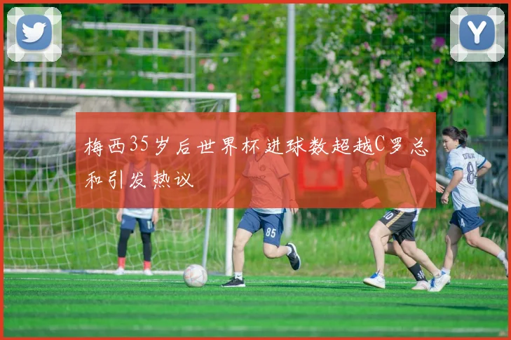 梅西35岁后世界杯进球数超越C罗总和引发热议