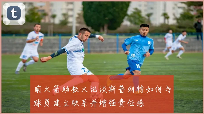 前火箭助教火记谈斯普利特如何与球员建立联系并增强责任感