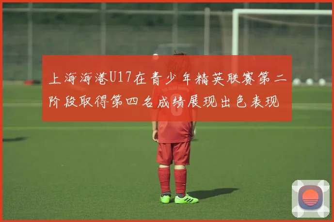 上海海港U17在青少年精英联赛第二阶段取得第四名成绩展现出色表现