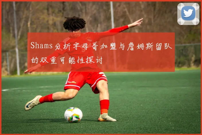 Shams分析字母哥加盟与詹姆斯留队的双重可能性探讨