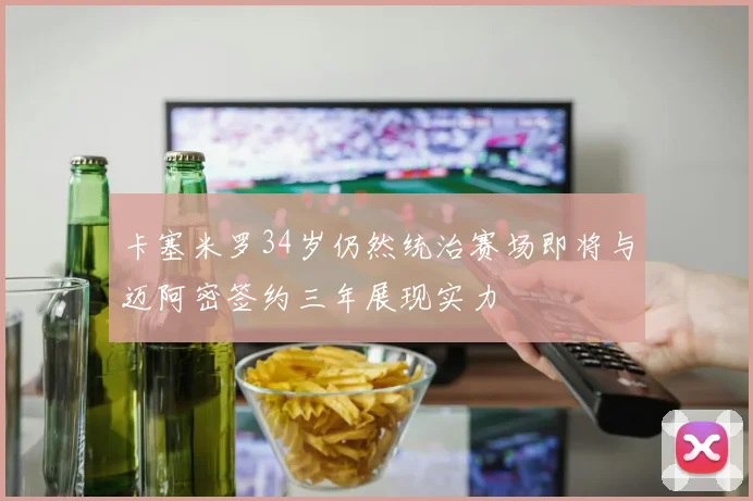 卡塞米罗34岁仍然统治赛场即将与迈阿密签约三年展现实力