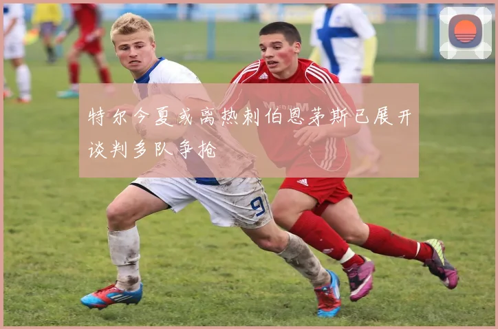 特尔今夏或离热刺伯恩茅斯已展开谈判多队争抢