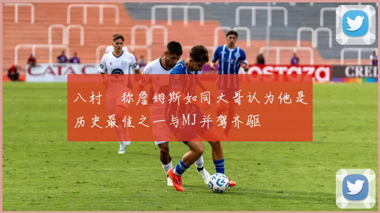八村塁称詹姆斯如同大哥认为他是历史最佳之一与MJ并驾齐驱