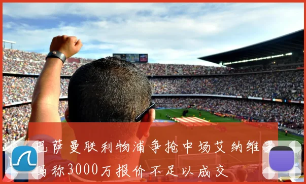 巴萨曼联利物浦争抢中场艾纳维罗马称3000万报价不足以成交