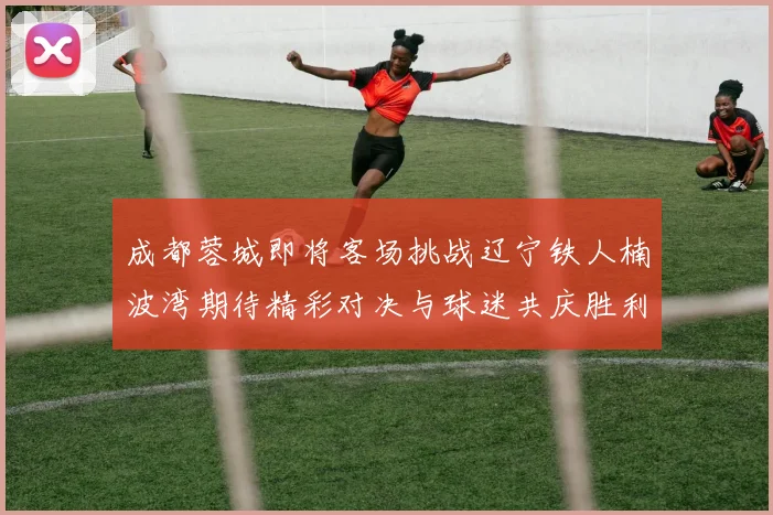 成都蓉城即将客场挑战辽宁铁人楠波湾期待精彩对决与球迷共庆胜利