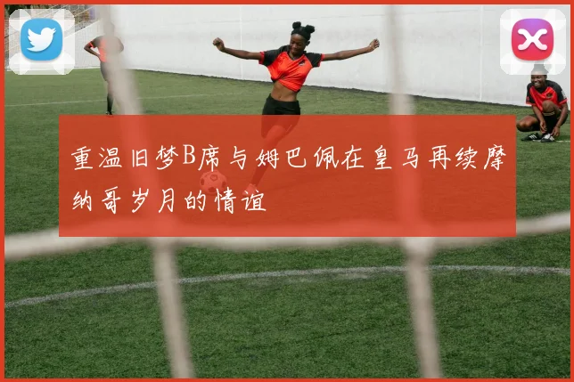 重温旧梦B席与姆巴佩在皇马再续摩纳哥岁月的情谊