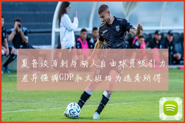 夏普谈马刺与湖人自由球员吸引力差异强调GDP和文班均为选秀所得