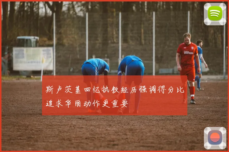 斯卢茨基回忆执教经历强调得分比追求华丽动作更重要